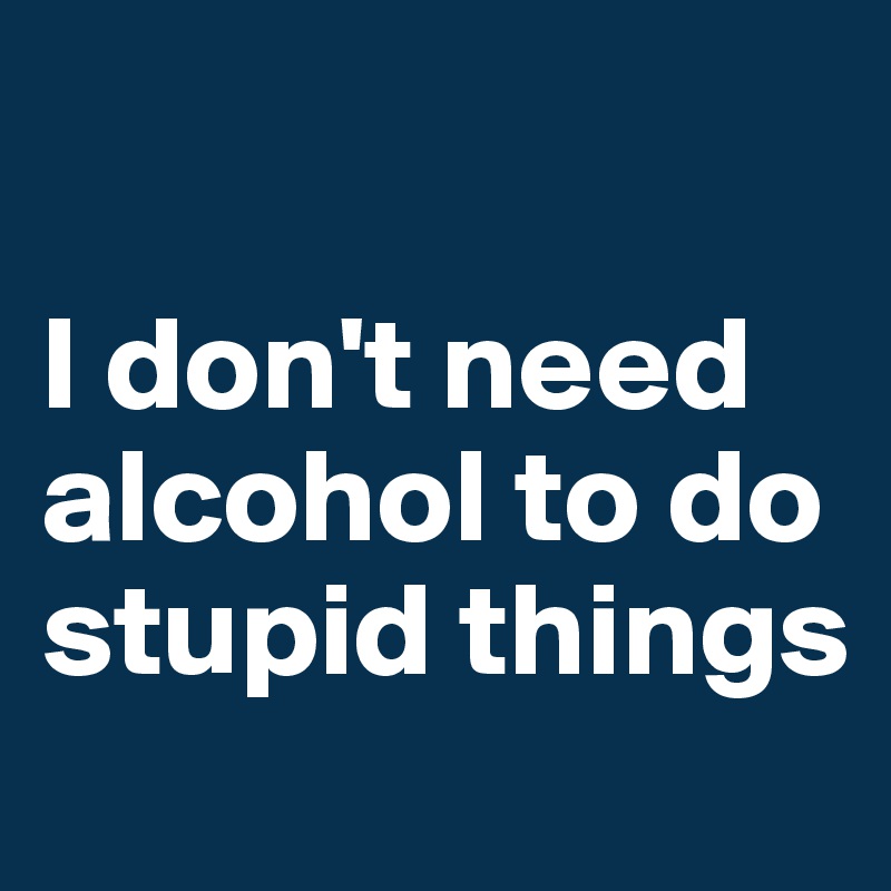

I don't need alcohol to do stupid things