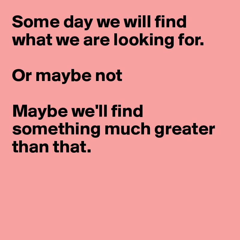 Some day we will find what we are looking for.

Or maybe not

Maybe we'll find something much greater than that.



