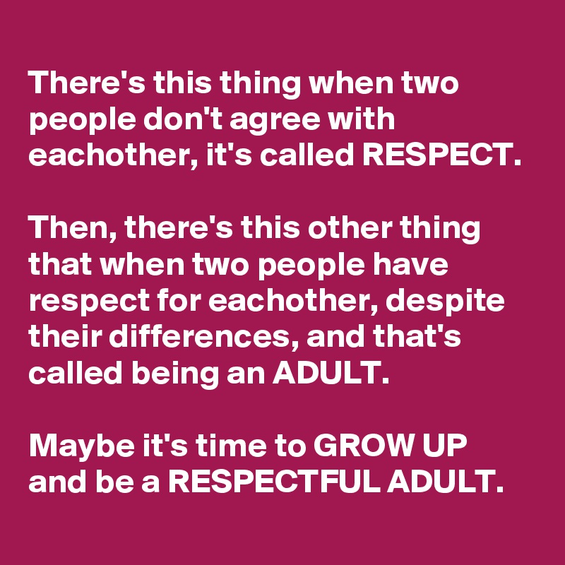 
There's this thing when two people don't agree with eachother, it's called RESPECT. 

Then, there's this other thing that when two people have respect for eachother, despite their differences, and that's called being an ADULT. 

Maybe it's time to GROW UP and be a RESPECTFUL ADULT. 
