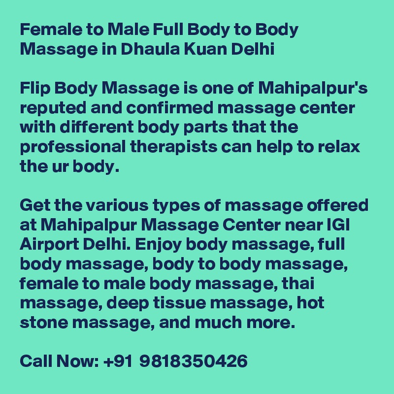 Female to Male Full Body to Body Massage in Dhaula Kuan Delhi

Flip Body Massage is one of Mahipalpur's reputed and confirmed massage center with different body parts that the professional therapists can help to relax the ur body.

Get the various types of massage offered at Mahipalpur Massage Center near IGI Airport Delhi. Enjoy body massage, full body massage, body to body massage, female to male body massage, thai massage, deep tissue massage, hot stone massage, and much more.

Call Now: +91  9818350426