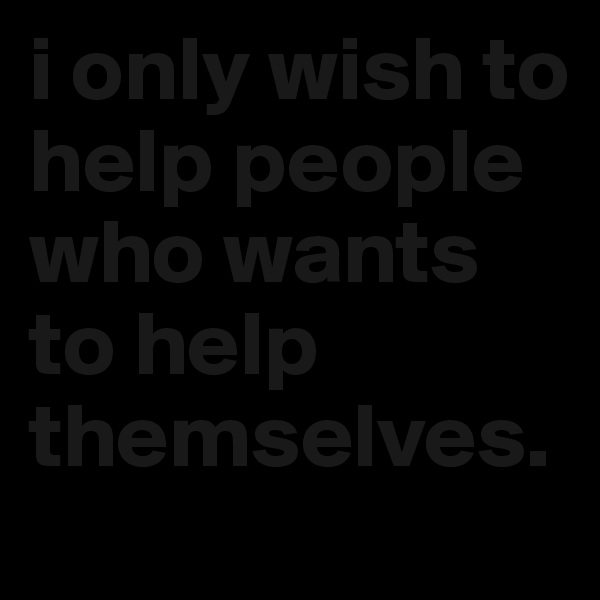i only wish to help people who wants to help themselves. 