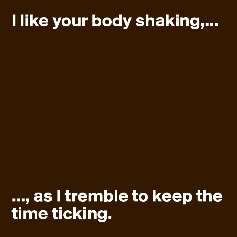 I like your body shaking,...









..., as I tremble to keep the time ticking. 