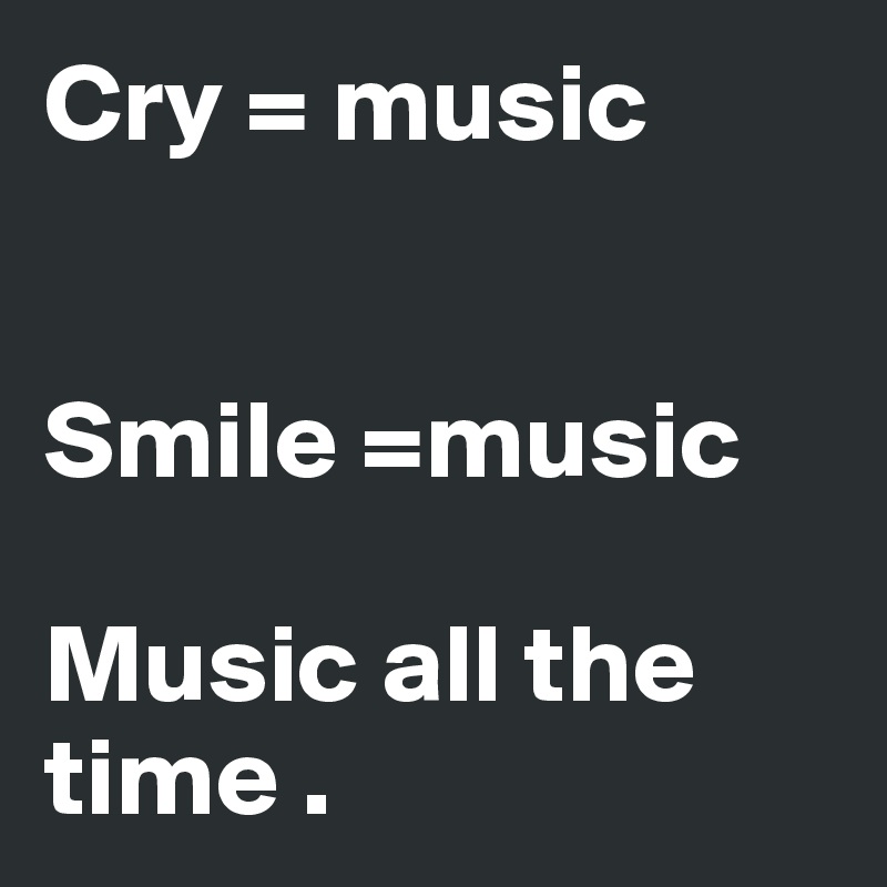 Cry = music 


Smile =music 

Music all the time .