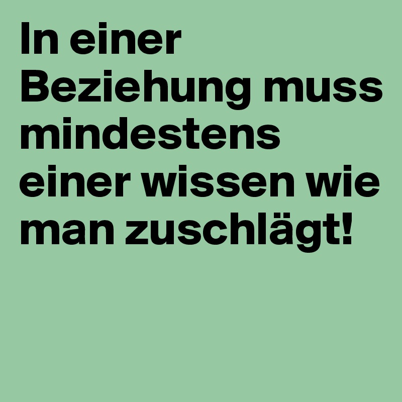 In einer Beziehung muss mindestens einer wissen wie man zuschlägt! 

