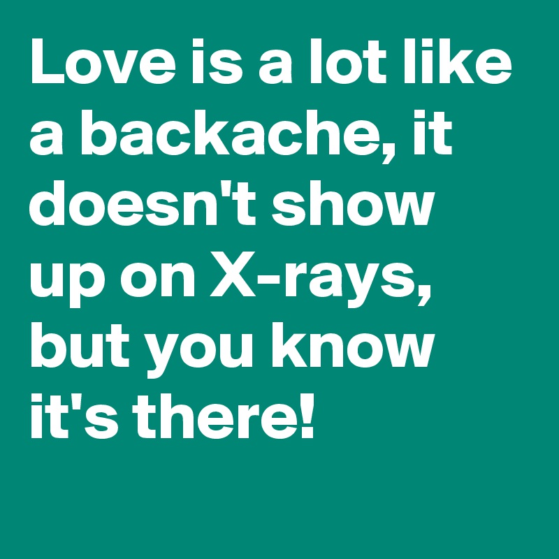 Love is a lot like a backache, it doesn't show up on X-rays, but you know it's there!