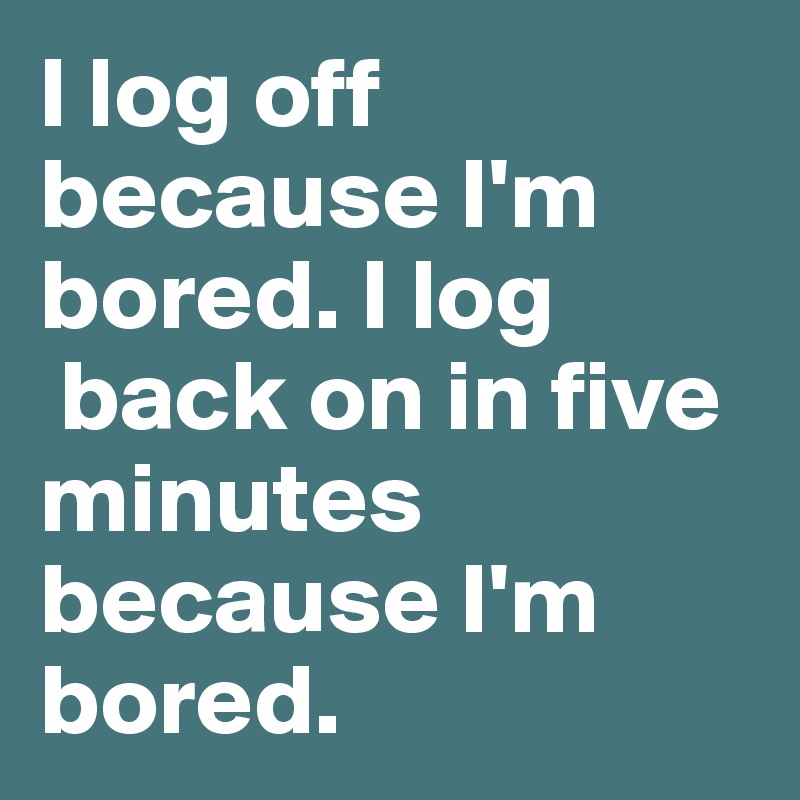 I log off because I'm bored. I log
 back on in five minutes because I'm bored.