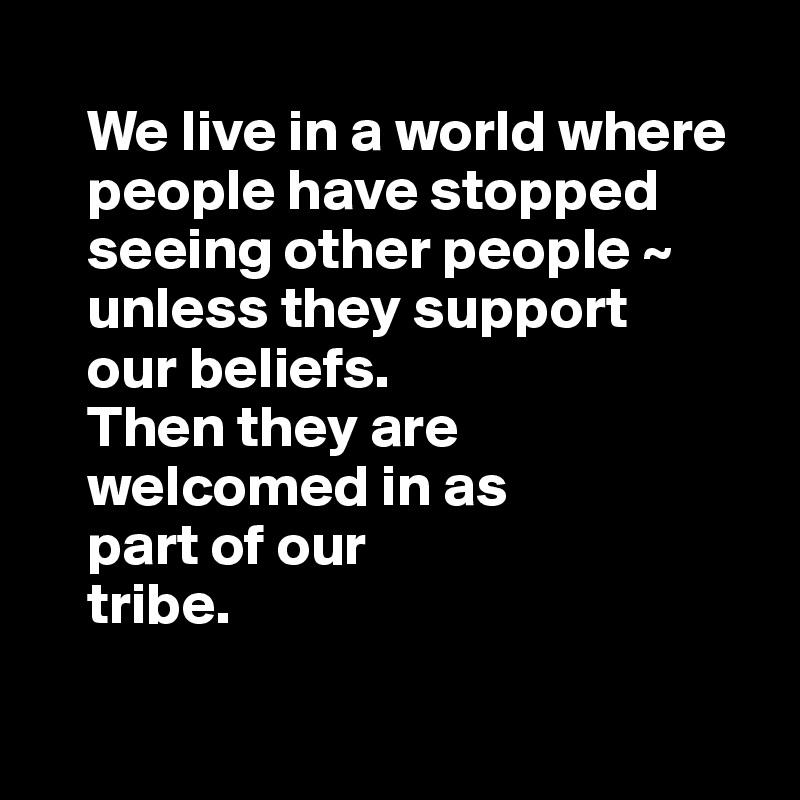 
    We live in a world where     
    people have stopped 
    seeing other people ~ 
    unless they support
    our beliefs. 
    Then they are 
    welcomed in as 
    part of our 
    tribe. 

