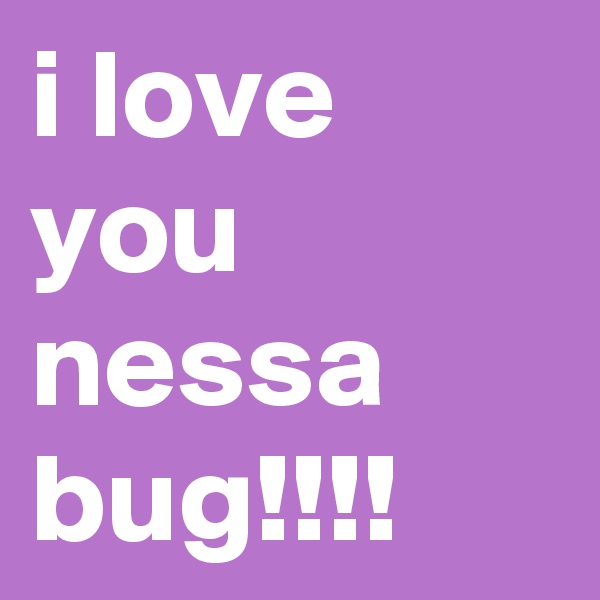 i love you nessa bug!!!!