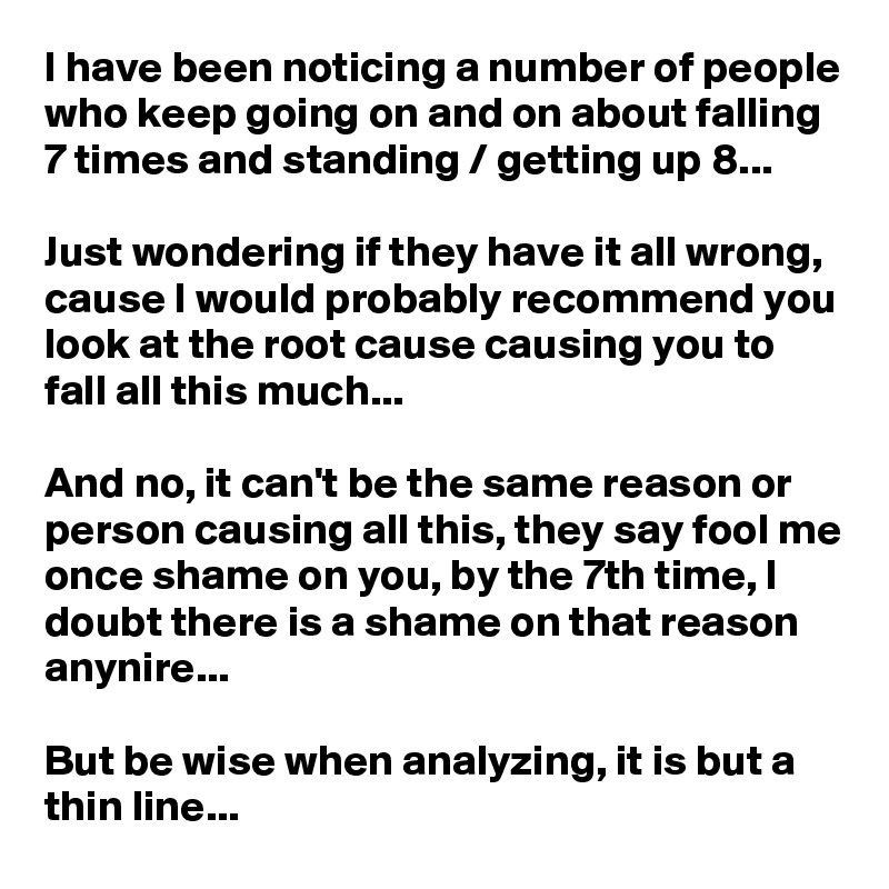 I have been noticing a number of people who keep going on and on about falling 7 times and standing / getting up 8...

Just wondering if they have it all wrong, cause I would probably recommend you look at the root cause causing you to fall all this much...

And no, it can't be the same reason or person causing all this, they say fool me once shame on you, by the 7th time, I doubt there is a shame on that reason anynire...

But be wise when analyzing, it is but a thin line...