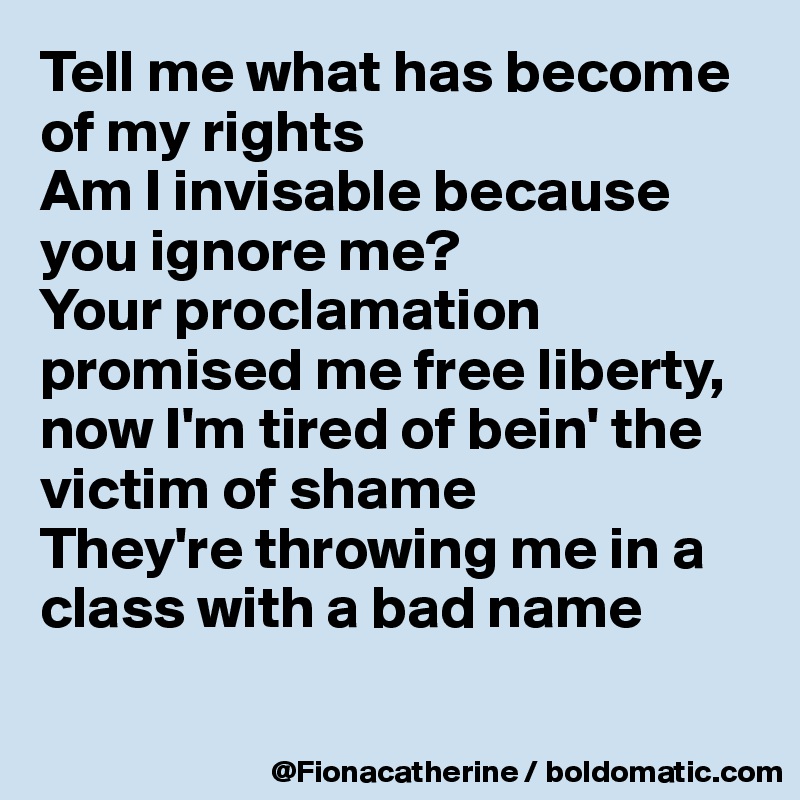 Tell me what has become of my rights
Am I invisable because you ignore me?
Your proclamation promised me free liberty, now I'm tired of bein' the victim of shame
They're throwing me in a 
class with a bad name

