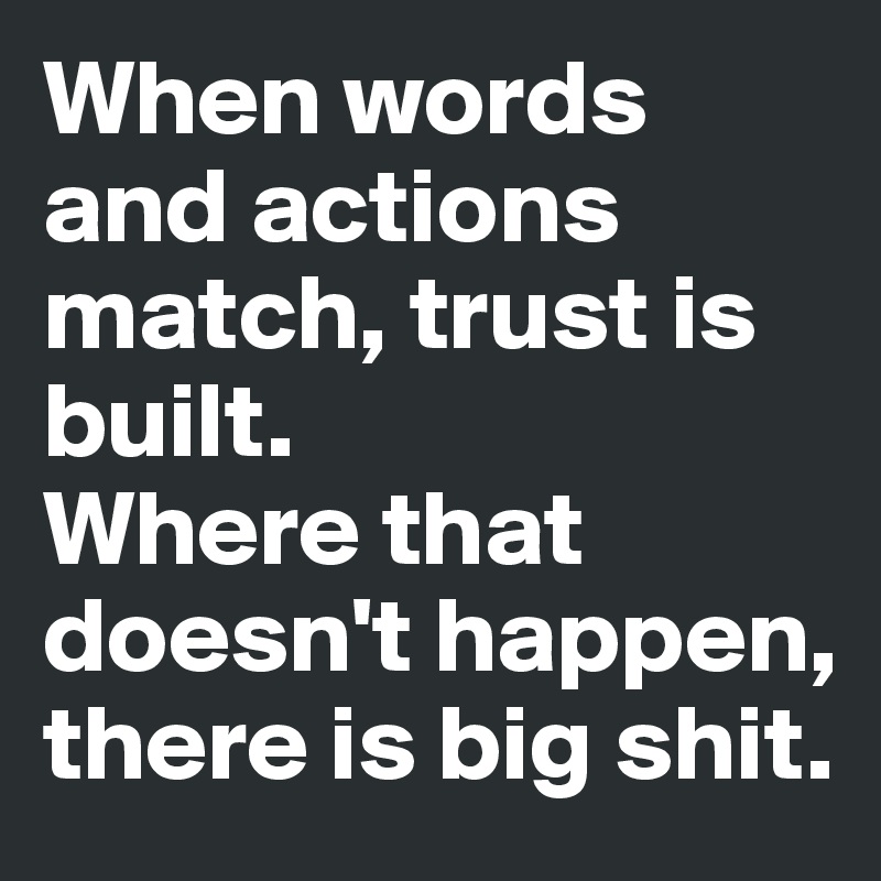 When words and actions match, trust is built.
Where that doesn't happen, there is big shit.