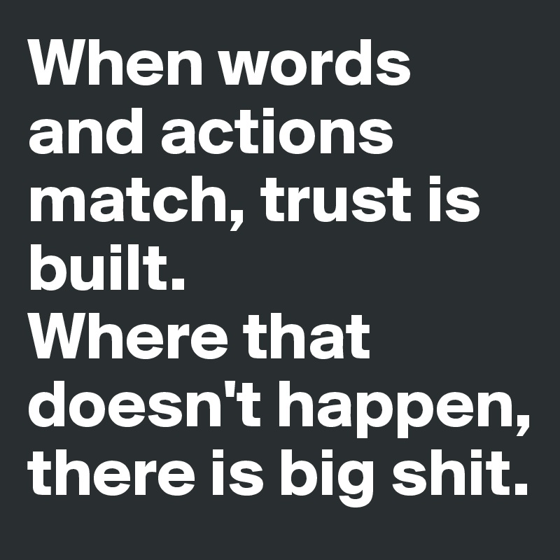 When words and actions match, trust is built.
Where that doesn't happen, there is big shit.