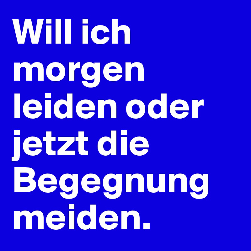 Will ich morgen leiden oder jetzt die Begegnung meiden.