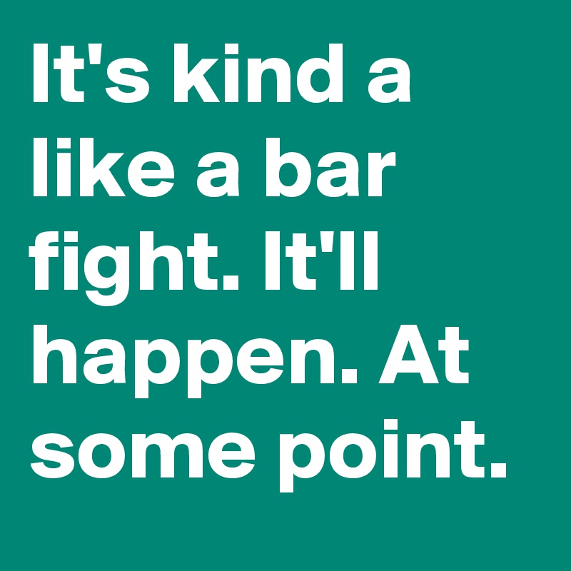 It's kind a like a bar fight. It'll happen. At some point.