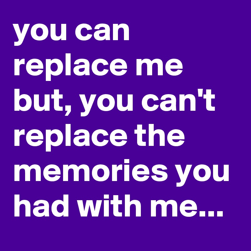 you can replace me but, you can't replace the memories you had with me ...