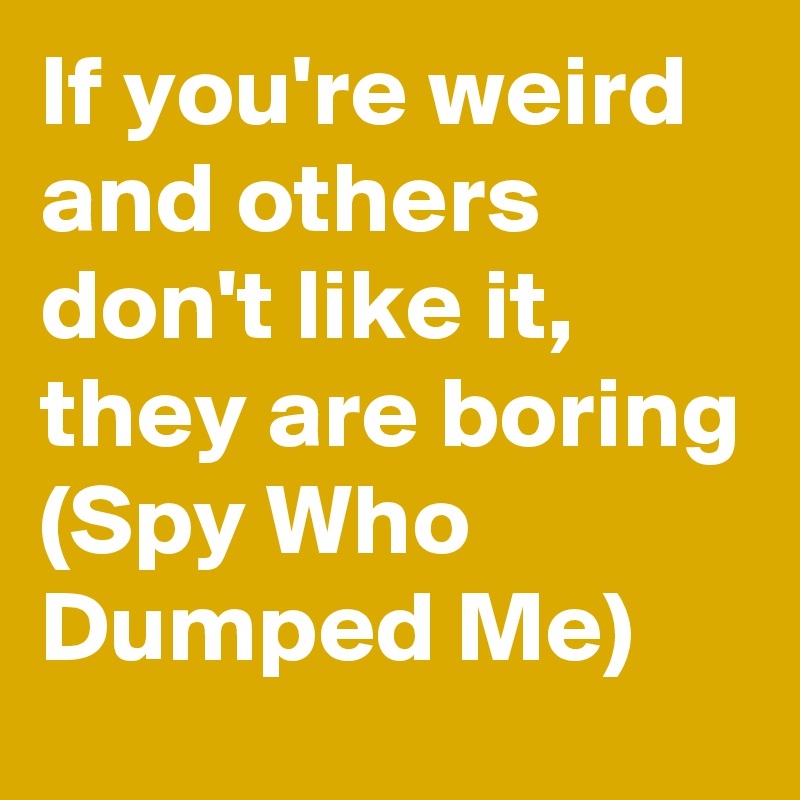 If you're weird and others don't like it, they are boring (Spy Who Dumped Me)