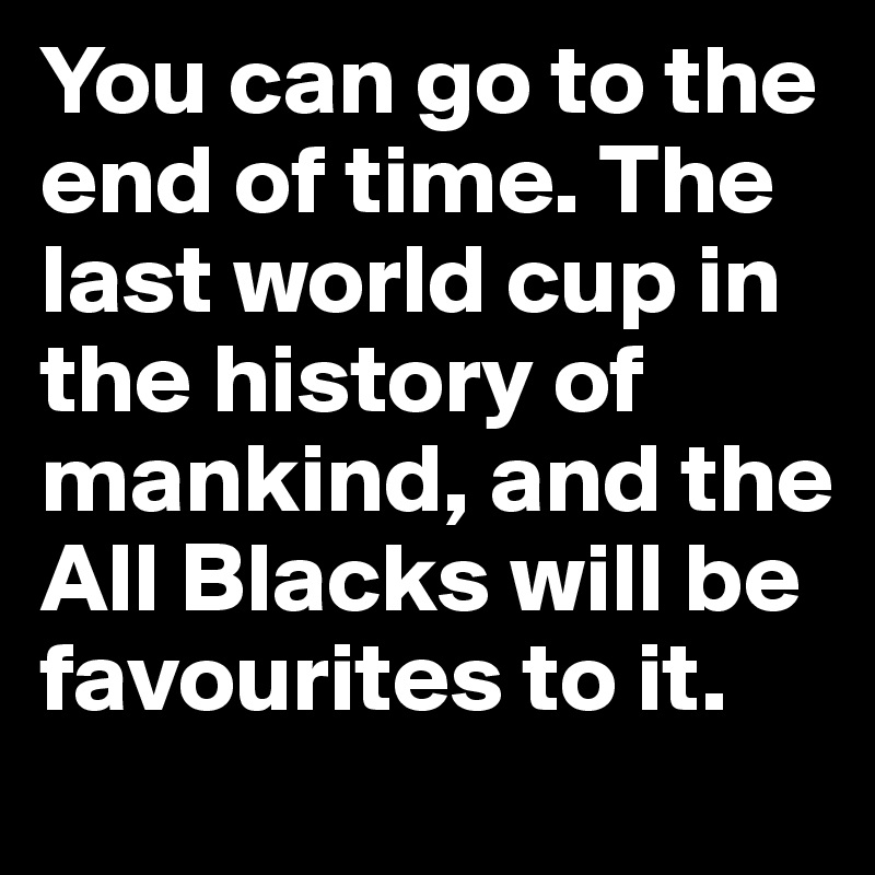 You can go to the end of time. The last world cup in the history of mankind, and the All Blacks will be favourites to it.