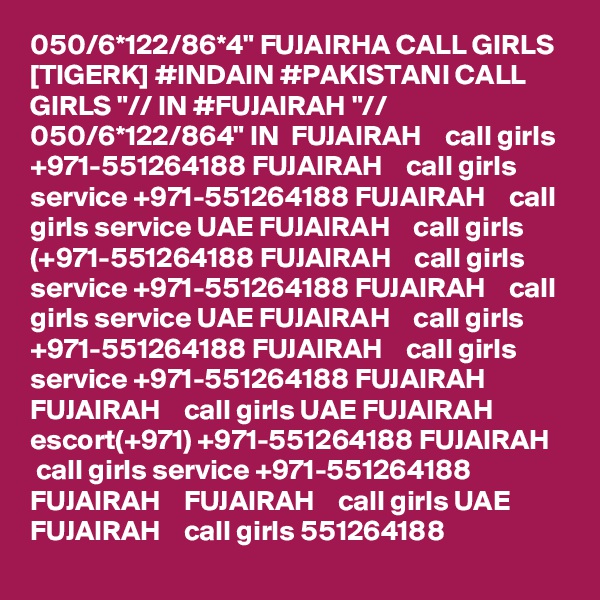 050/6*122/86*4" FUJAIRHA CALL GIRLS [TIGERK] #INDAIN #PAKISTANI CALL GIRLS "// IN #FUJAIRAH "// 050/6*122/864" IN  FUJAIRAH    call girls +971-551264188 FUJAIRAH    call girls service +971-551264188 FUJAIRAH    call girls service UAE FUJAIRAH    call girls (+971-551264188 FUJAIRAH    call girls service +971-551264188 FUJAIRAH    call girls service UAE FUJAIRAH    call girls +971-551264188 FUJAIRAH    call girls service +971-551264188 FUJAIRAH    FUJAIRAH    call girls UAE FUJAIRAH    escort(+971) +971-551264188 FUJAIRAH    call girls service +971-551264188 FUJAIRAH    FUJAIRAH    call girls UAE FUJAIRAH    call girls 551264188 