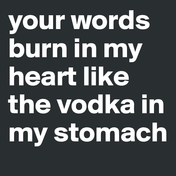your words burn in my heart like the vodka in my stomach