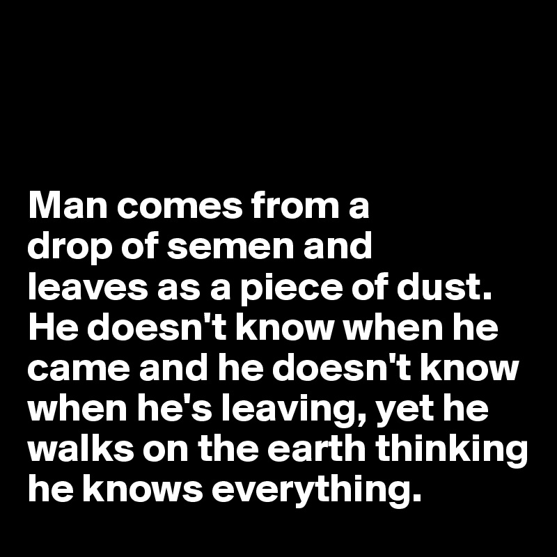 



Man comes from a 
drop of semen and 
leaves as a piece of dust. He doesn't know when he came and he doesn't know when he's leaving, yet he walks on the earth thinking he knows everything.