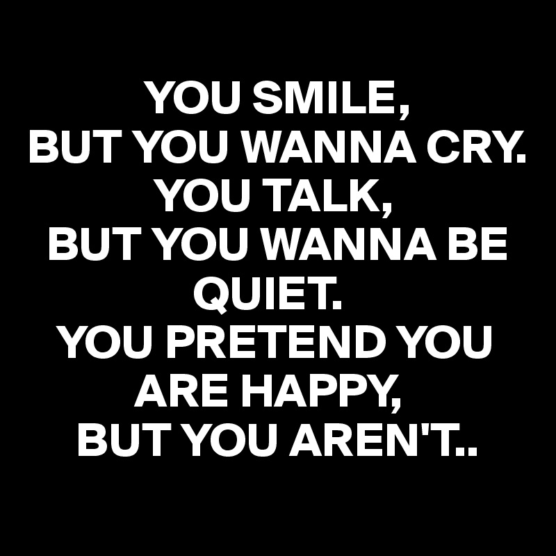 YOU SMILE, BUT YOU WANNA CRY. YOU TALK, BUT YOU WANNA BE QUIET. YOU ...