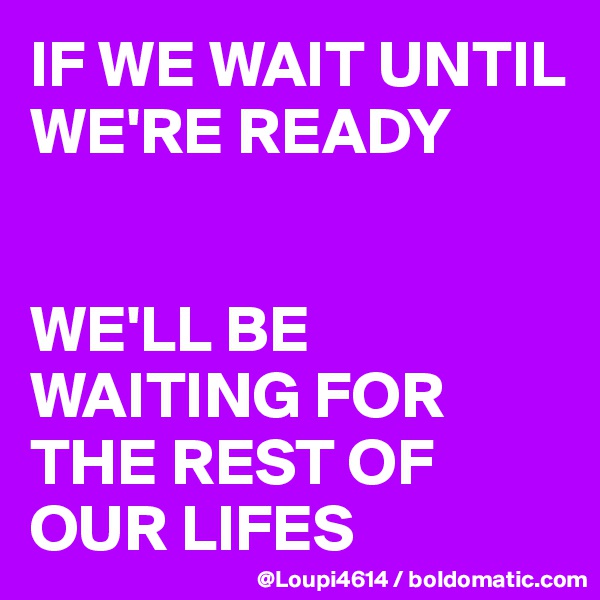 IF WE WAIT UNTIL WE'RE READY


WE'LL BE WAITING FOR THE REST OF OUR LIFES