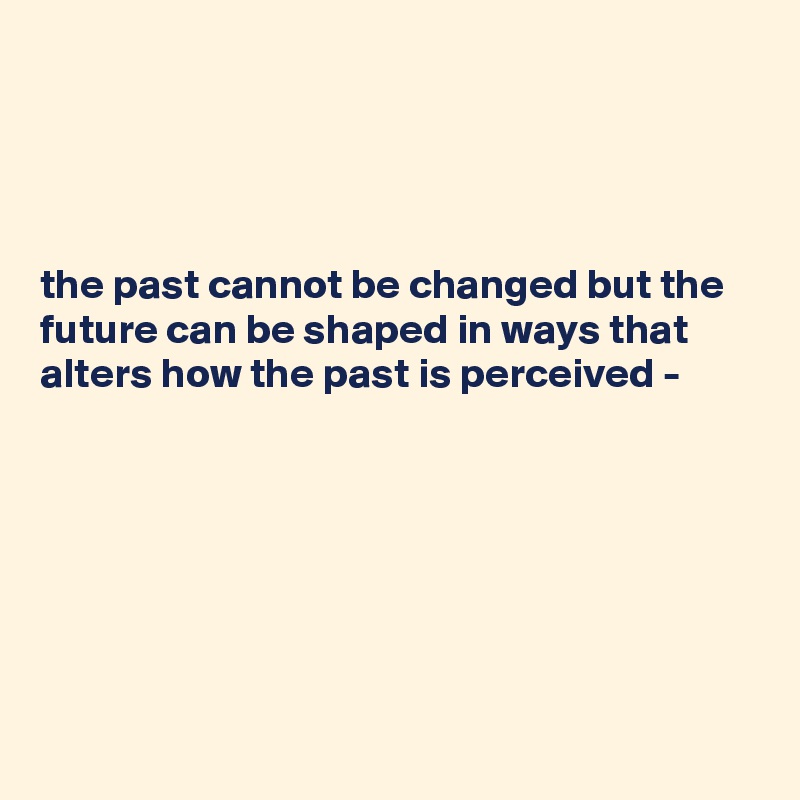 




the past cannot be changed but the future can be shaped in ways that alters how the past is perceived - 
 





