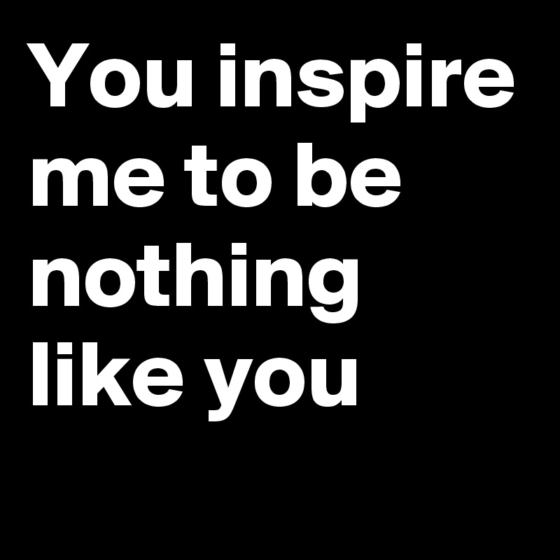 You inspire me to be nothing like you