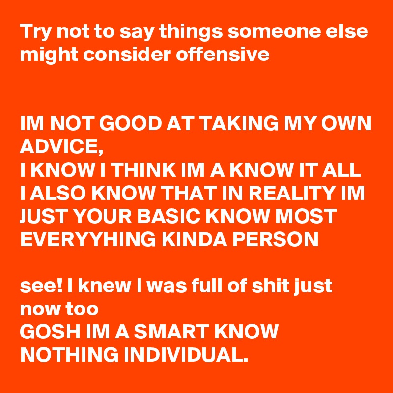 Try not to say things someone else might consider offensive 


IM NOT GOOD AT TAKING MY OWN ADVICE,
I KNOW I THINK IM A KNOW IT ALL 
I ALSO KNOW THAT IN REALITY IM JUST YOUR BASIC KNOW MOST EVERYYHING KINDA PERSON 

see! I knew I was full of shit just now too
GOSH IM A SMART KNOW NOTHING INDIVIDUAL. 