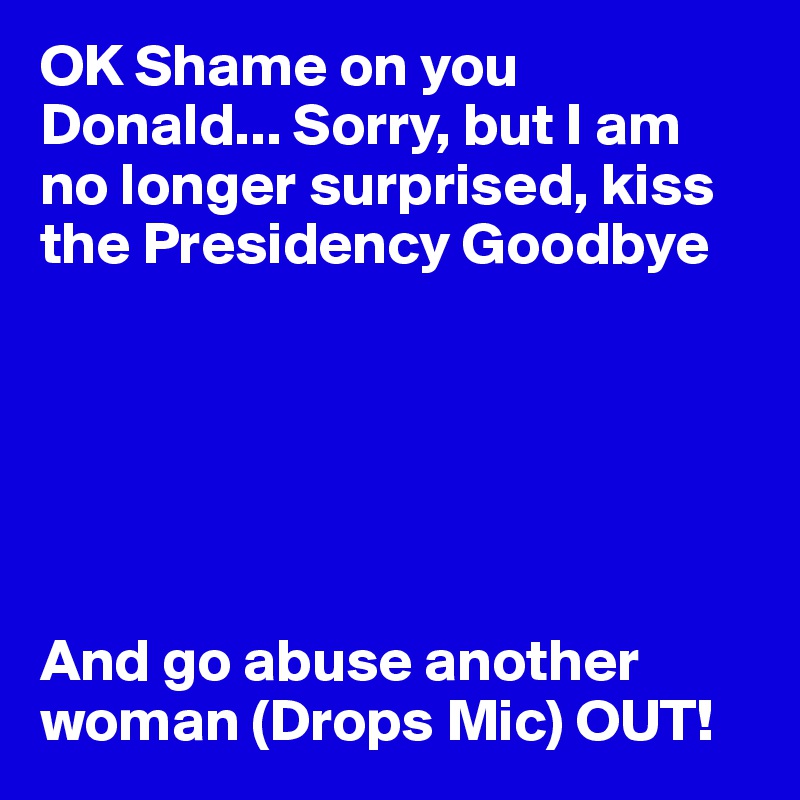 OK Shame on you  Donald... Sorry, but I am no longer surprised, kiss the Presidency Goodbye






And go abuse another woman (Drops Mic) OUT!