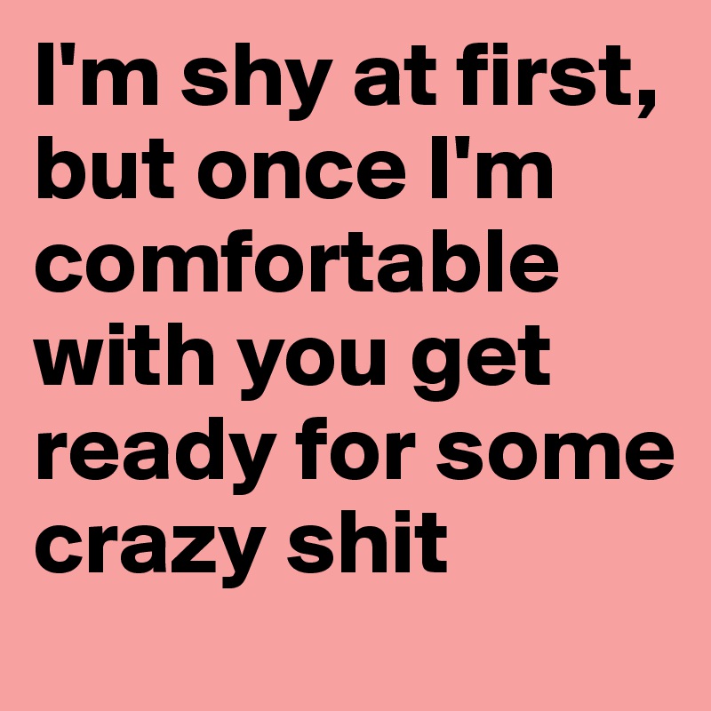 I'm shy at first, but once I'm comfortable with you get ready for some crazy shit 