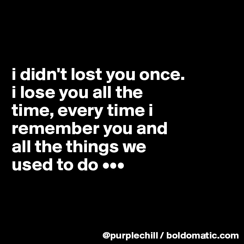 


i didn't lost you once. 
i lose you all the 
time, every time i 
remember you and 
all the things we 
used to do •••


