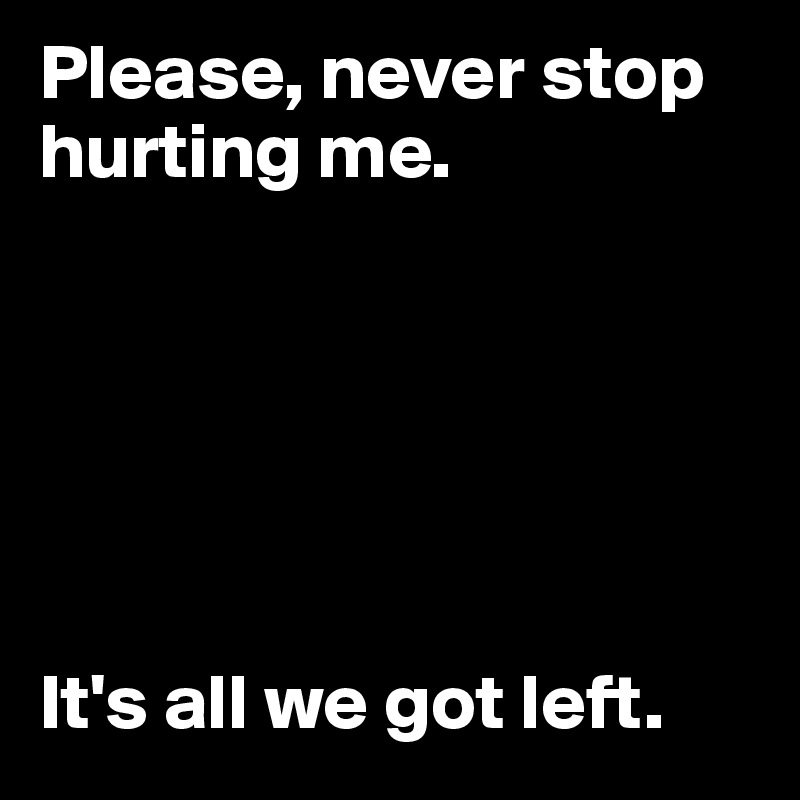 Please, never stop hurting me.






It's all we got left.