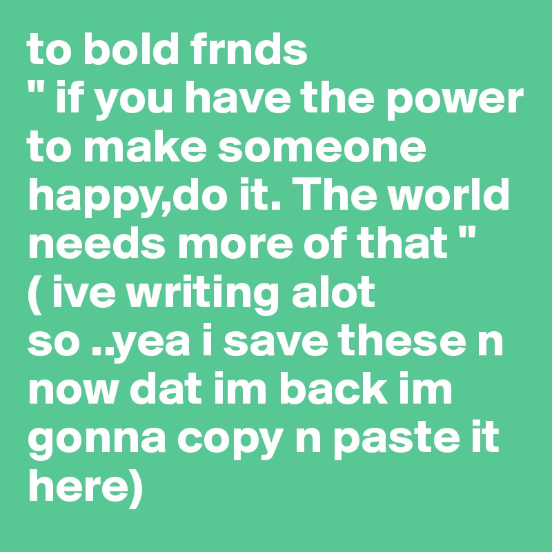 to bold frnds
" if you have the power to make someone happy,do it. The world needs more of that "
( ive writing alot so ..yea i save these n now dat im back im gonna copy n paste it here)