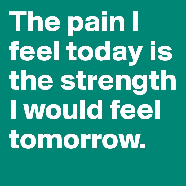 The pain I feel today is the strength I would feel tomorrow.