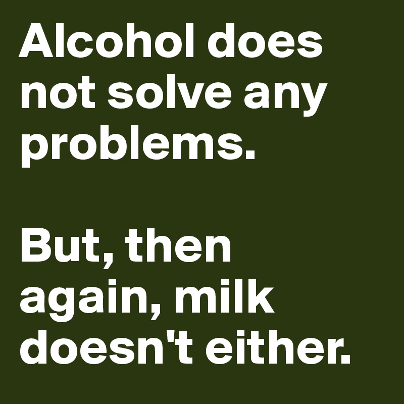Alcohol does not solve any problems.

But, then again, milk doesn't either.
