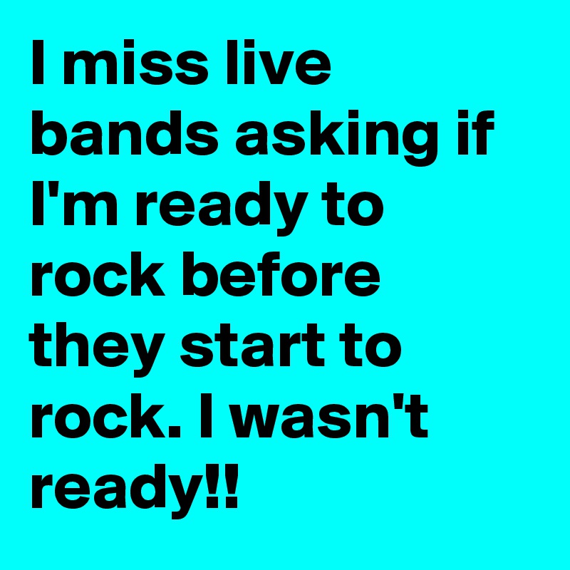 I miss live bands asking if I'm ready to rock before they start to rock. I wasn't ready!!