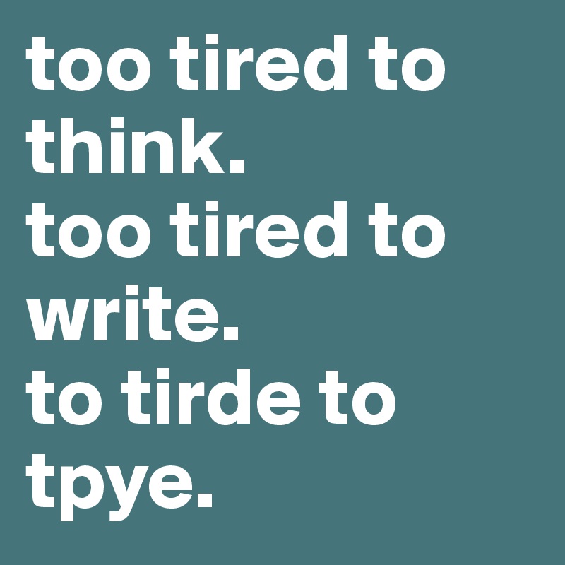 too tired to think. 
too tired to write. 
to tirde to tpye.