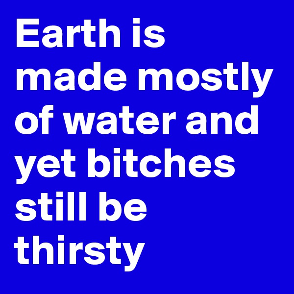 Earth is made mostly of water and yet bitches still be thirsty