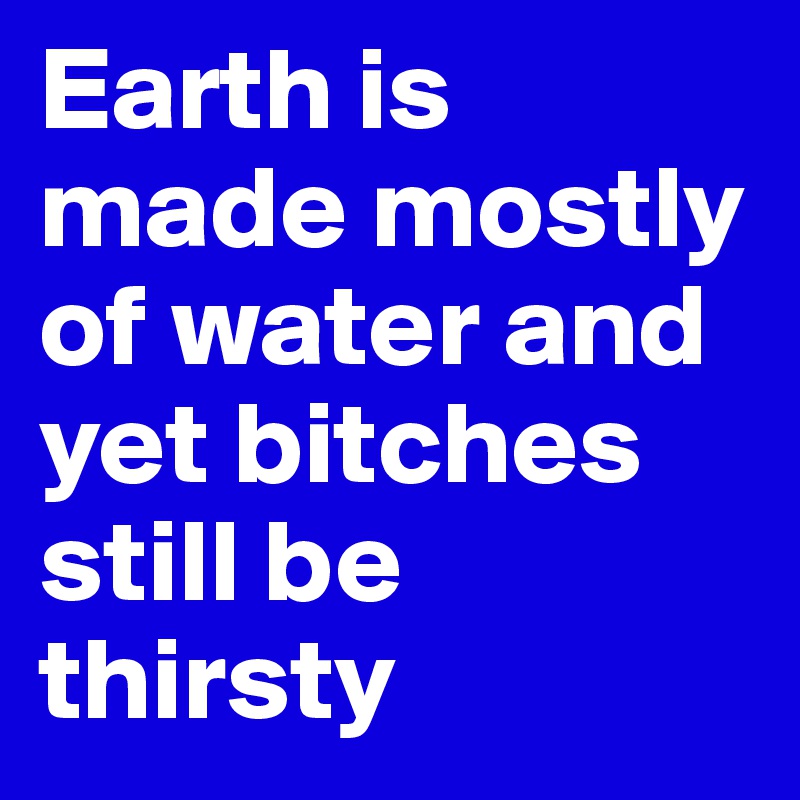 Earth is made mostly of water and yet bitches still be thirsty