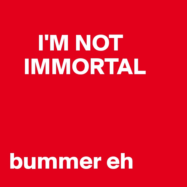 
      I'M NOT  
   IMMORTAL



bummer eh