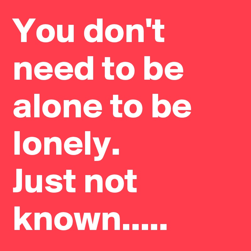 You don't need to be alone to be lonely. 
Just not known.....
