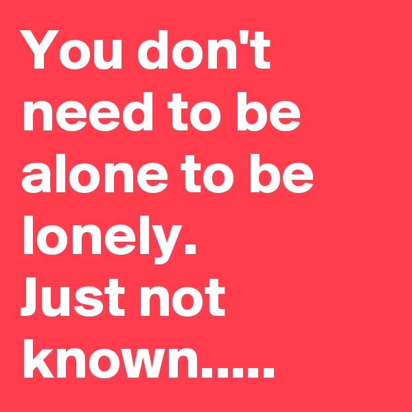 You don't need to be alone to be lonely. 
Just not known.....