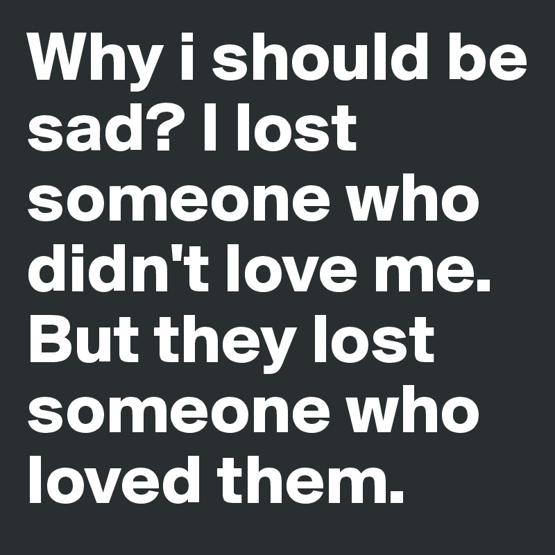 Why i should be sad? I lost someone who didn't love me. But they lost someone who loved them.