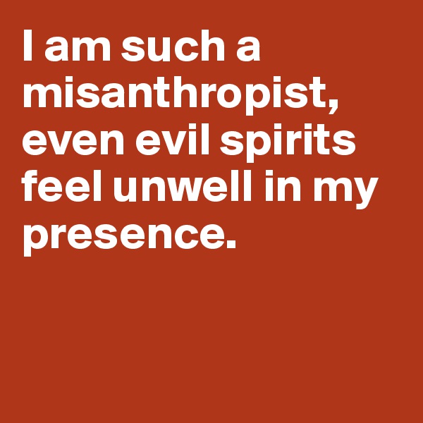 I am such a misanthropist, even evil spirits feel unwell in my presence. 


 