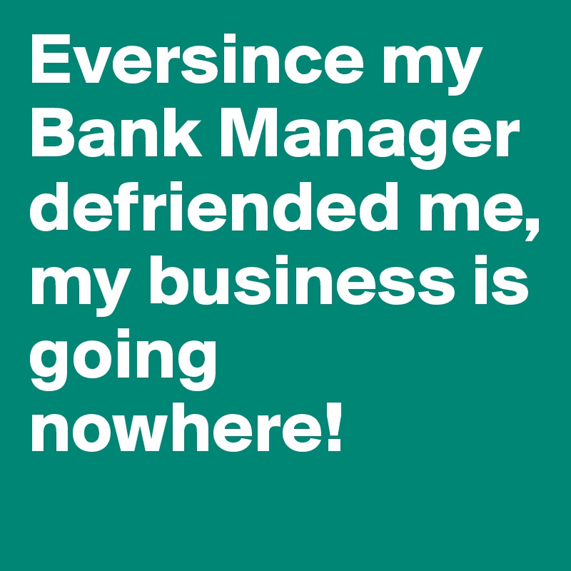 Eversince my Bank Manager defriended me, my business is going nowhere! 