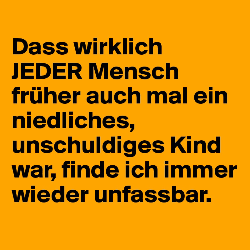 
Dass wirklich JEDER Mensch früher auch mal ein niedliches, unschuldiges Kind war, finde ich immer wieder unfassbar.
