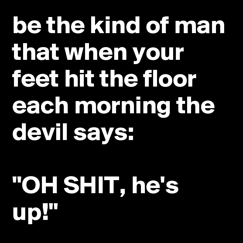 be the kind of man that when your feet hit the floor each morning the devil says: 

"OH SHIT, he's up!"