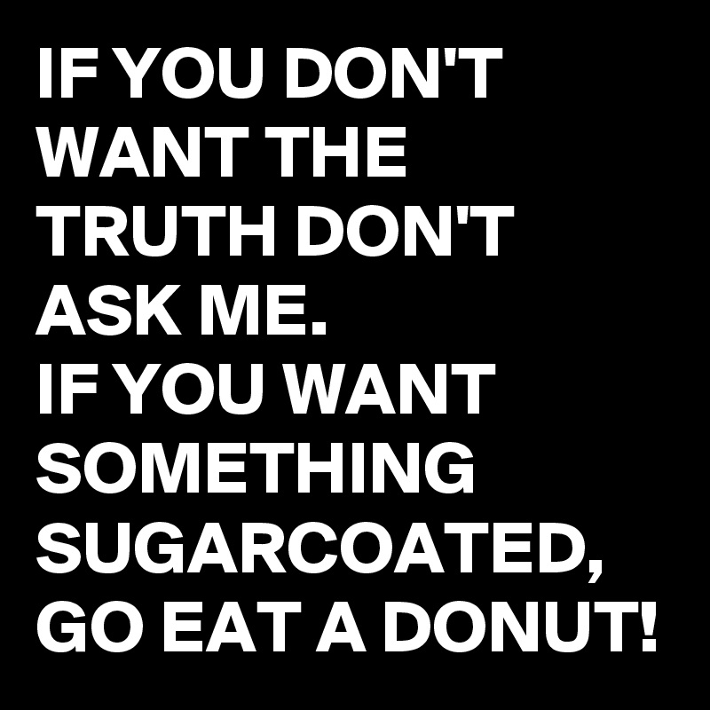 IF YOU DON'T WANT THE TRUTH DON'T ASK ME.
IF YOU WANT SOMETHING SUGARCOATED,
GO EAT A DONUT!