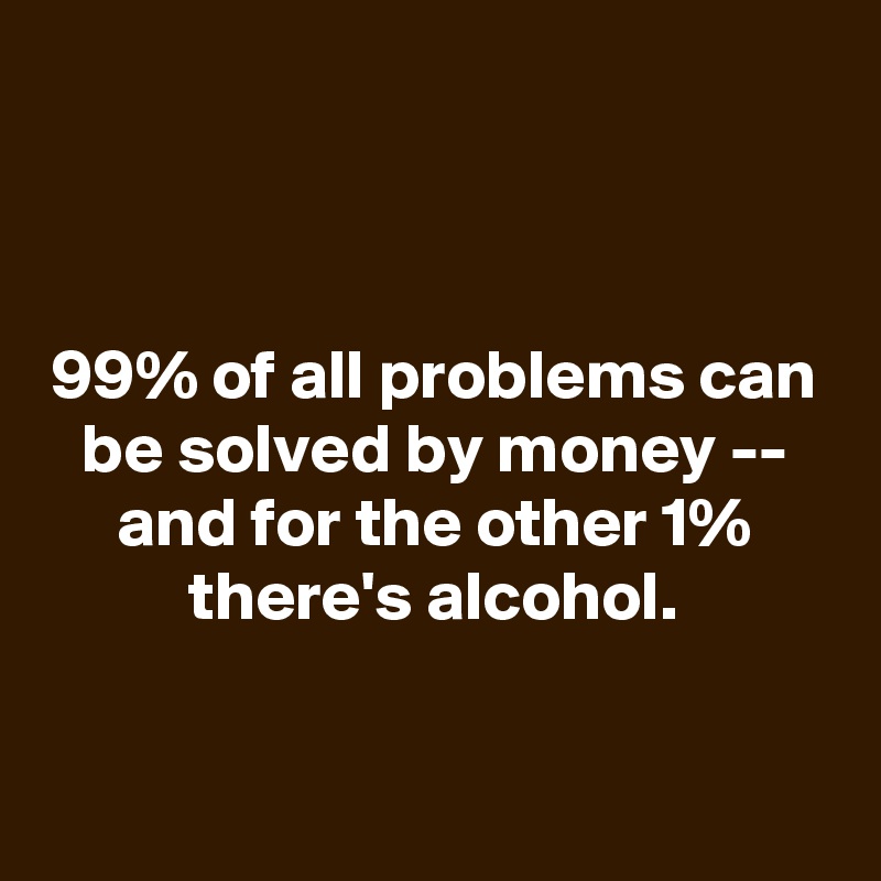 



99% of all problems can be solved by money -- and for the other 1% there's alcohol.

